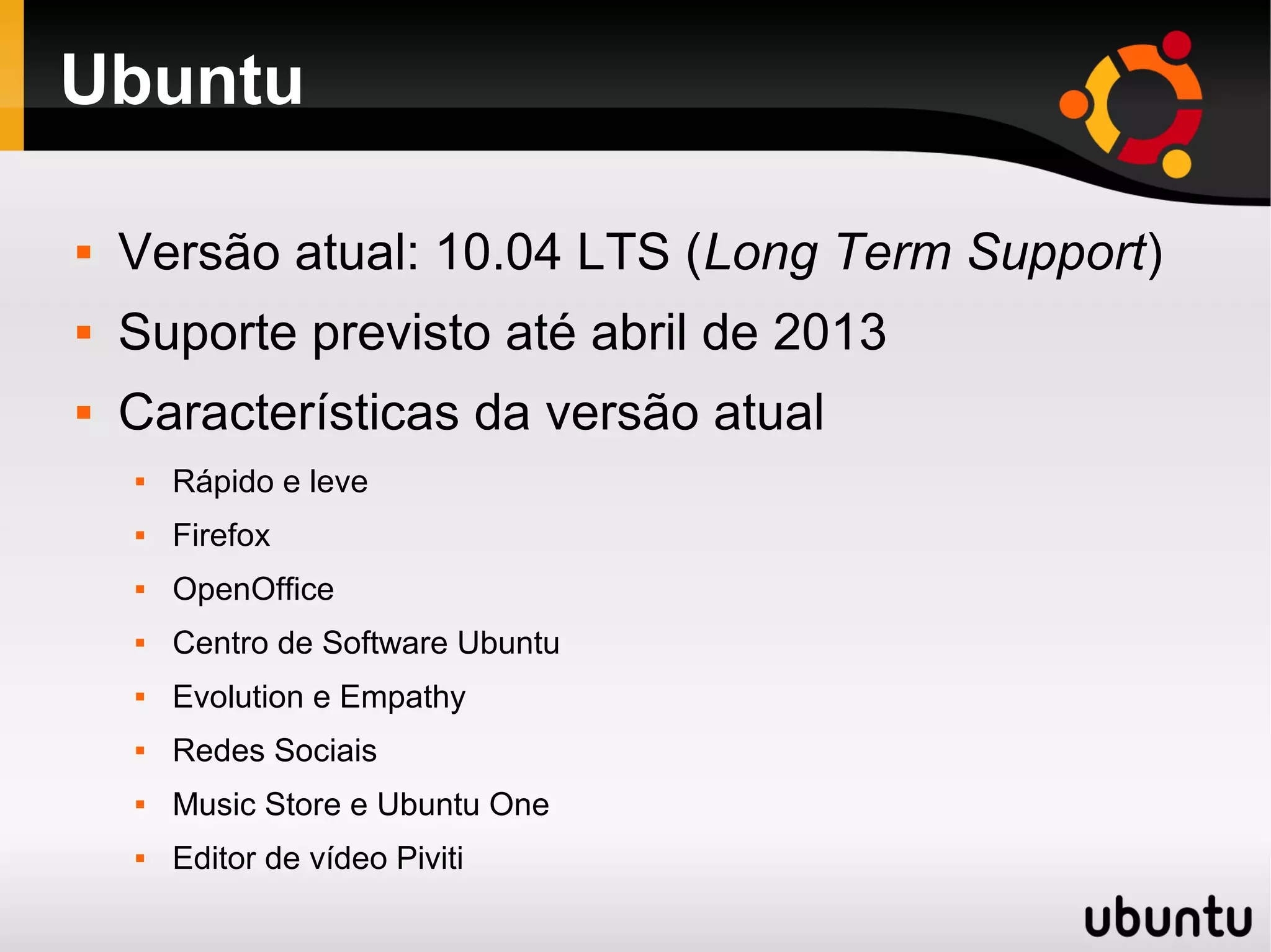 Ubuntu

   Versão atual: 10.04 LTS (Long Term Support)
   Suporte previsto até abril de 2013
   Características da versão atual
       Rápido e leve
       Firefox
       OpenOffice
       Centro de Software Ubuntu
       Evolution e Empathy
       Redes Sociais
       Music Store e Ubuntu One
       Editor de vídeo Piviti
 