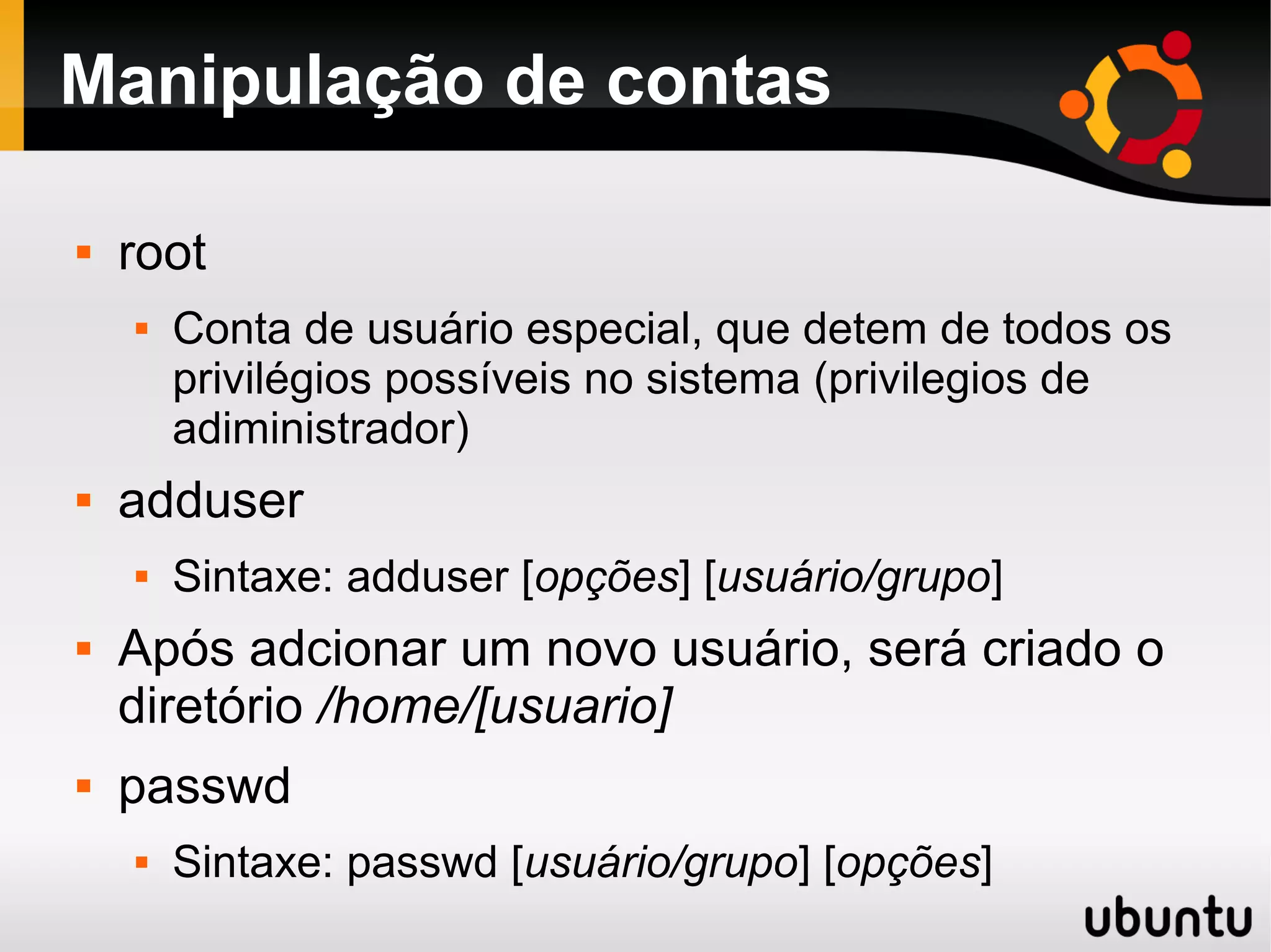 Manipulação de contas

   root
       Conta de usuário especial, que detem de todos os
        privilégios possíveis no sistema (privilegios de
        adiministrador)
   adduser
       Sintaxe: adduser [opções] [usuário/grupo]
   Após adcionar um novo usuário, será criado o
    diretório /home/[usuario]
   passwd
       Sintaxe: passwd [usuário/grupo] [opções]
 