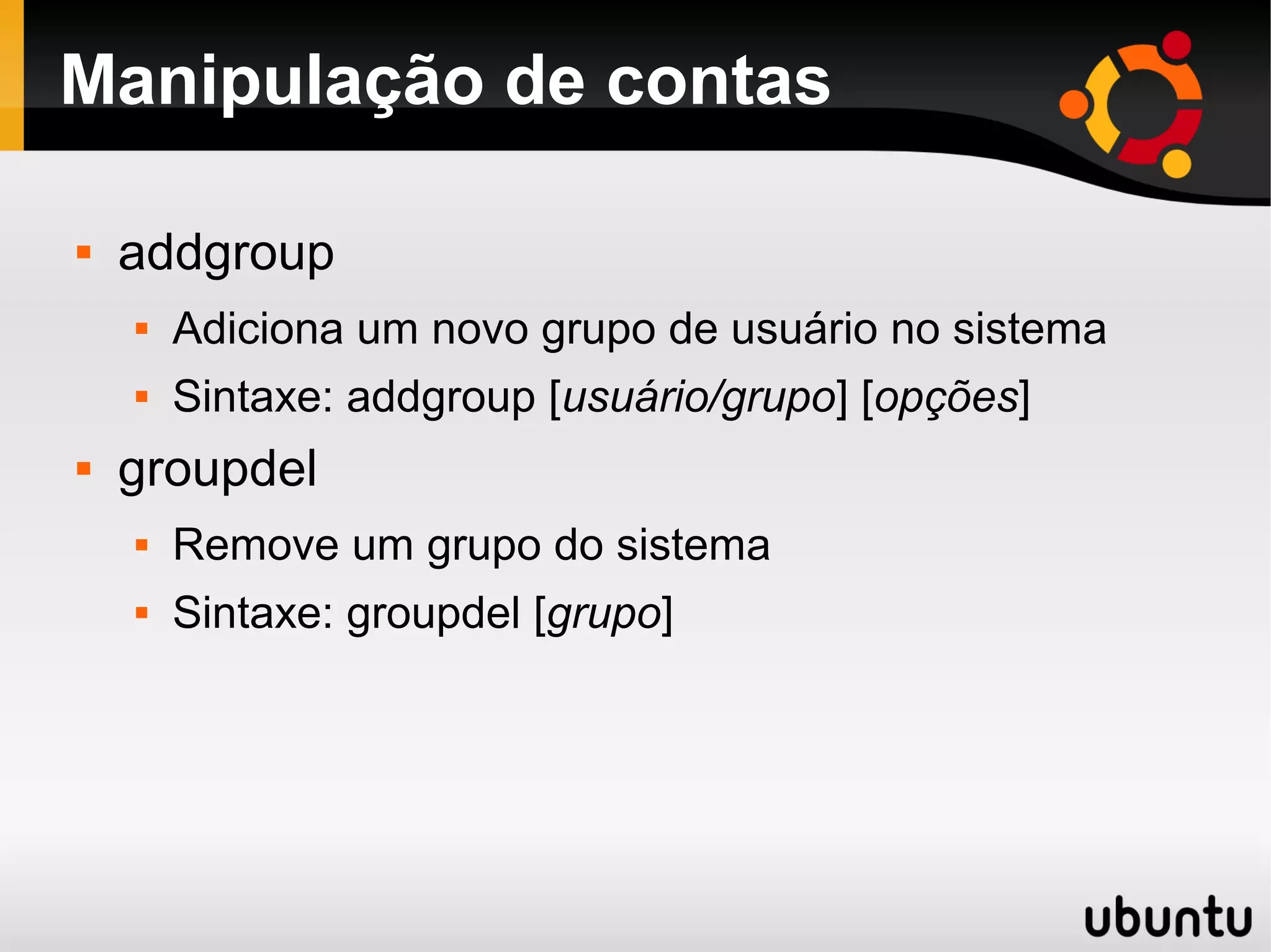 Manipulação de contas

   addgroup
       Adiciona um novo grupo de usuário no sistema
       Sintaxe: addgroup [usuário/grupo] [opções]
   groupdel
       Remove um grupo do sistema
       Sintaxe: groupdel [grupo]
 