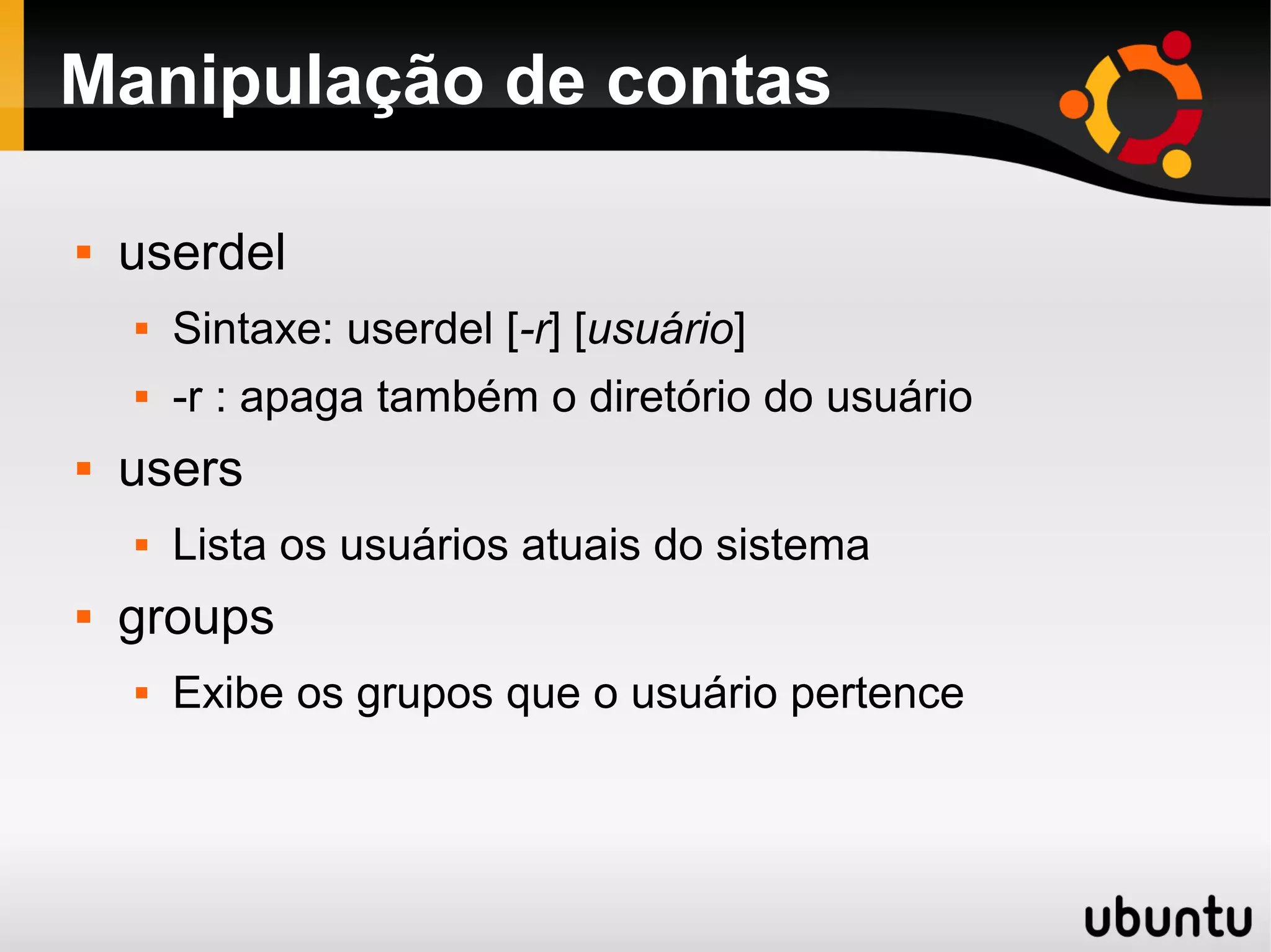 Manipulação de contas

   userdel
       Sintaxe: userdel [-r] [usuário]
       -r : apaga também o diretório do usuário
   users
       Lista os usuários atuais do sistema
   groups
       Exibe os grupos que o usuário pertence
 