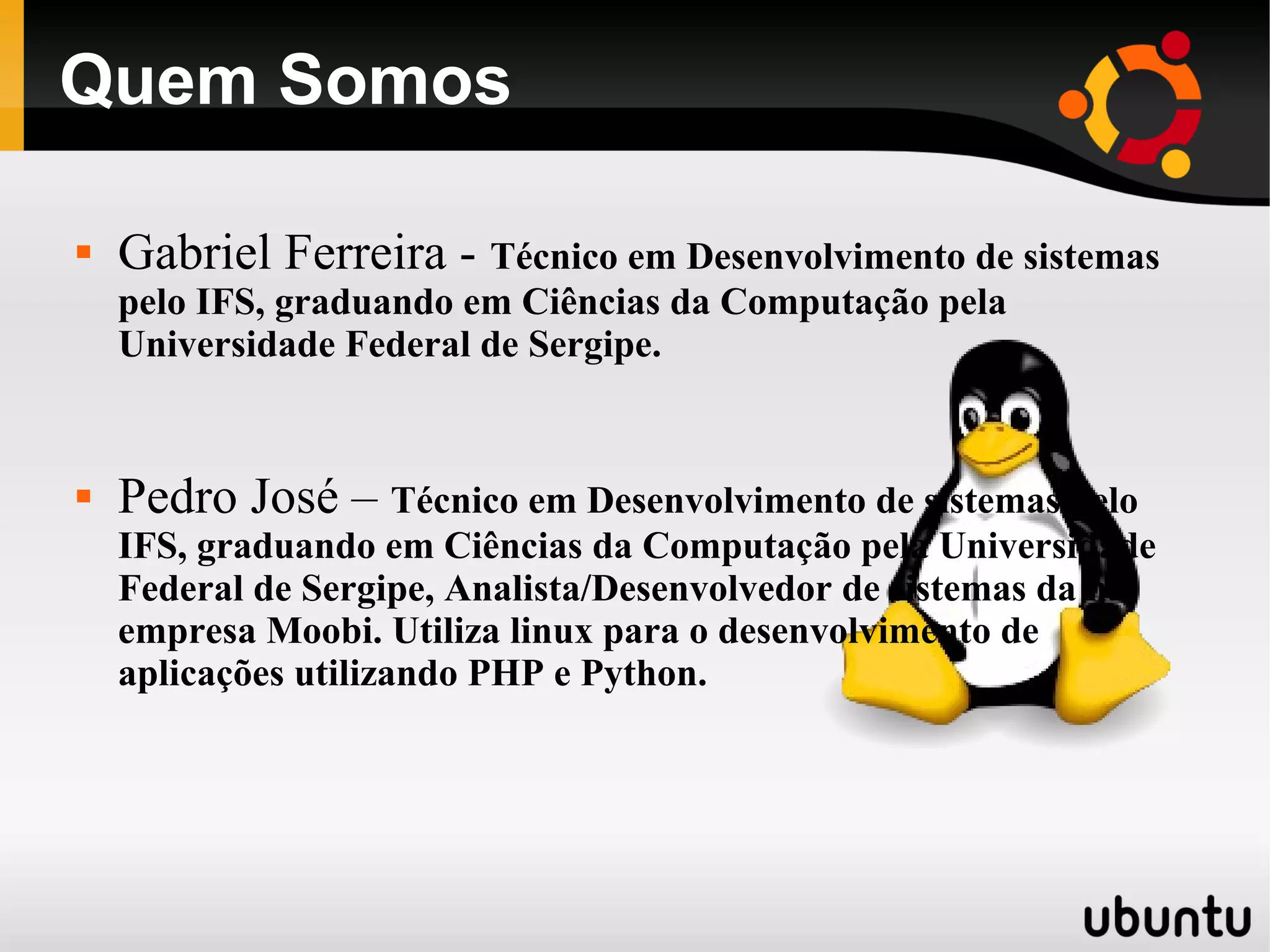 Quem Somos

   Gabriel Ferreira - Técnico em Desenvolvimento de sistemas
    pelo IFS, graduando em Ciências da Computação pela
    Universidade Federal de Sergipe.


   Pedro José – Técnico em Desenvolvimento de sistemas pelo
    IFS, graduando em Ciências da Computação pela Universidade
    Federal de Sergipe, Analista/Desenvolvedor de sistemas da na
    empresa Moobi. Utiliza linux para o desenvolvimento de
    aplicações utilizando PHP e Python.
 