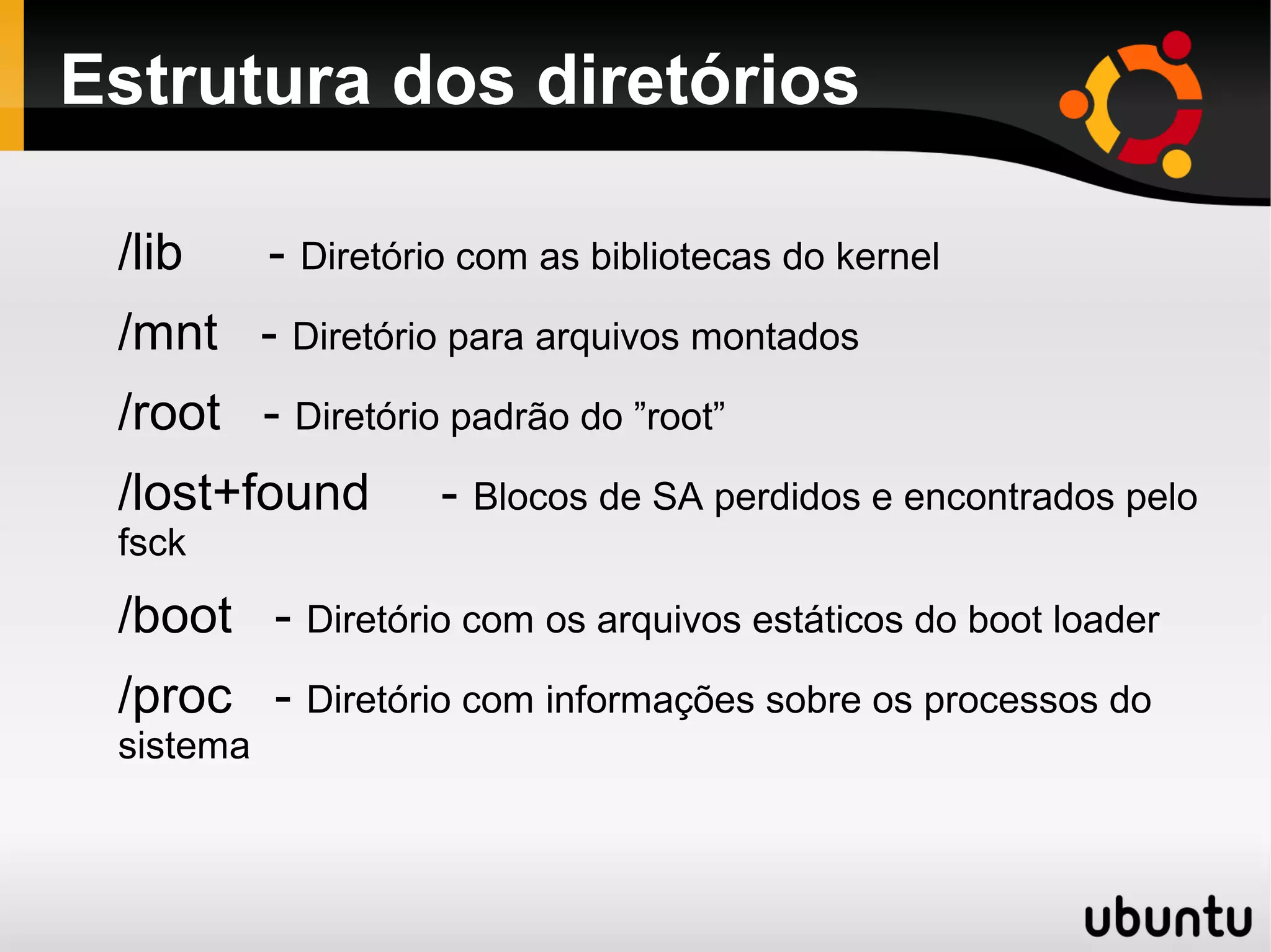 Estrutura dos diretórios

 /lib      - Diretório com as bibliotecas do kernel
 /mnt - Diretório para arquivos montados
 /root - Diretório padrão do ”root”
 /lost+found         - Blocos de SA perdidos e encontrados pelo
 fsck

 /boot - Diretório com os arquivos estáticos do boot loader
 /proc - Diretório com informações sobre os processos do
 sistema
 
