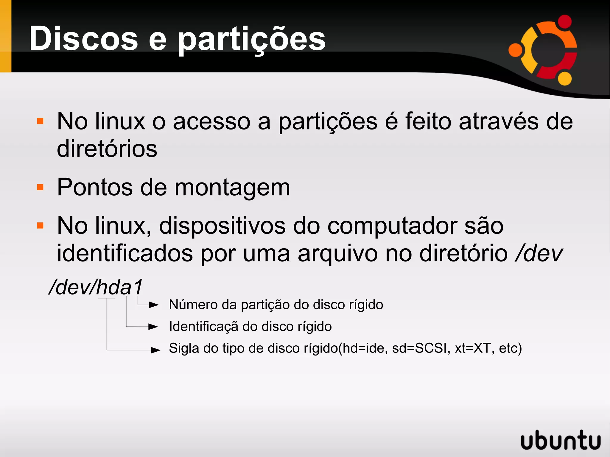 Discos e partições

   No linux o acesso a partições é feito através de
    diretórios
   Pontos de montagem
   No linux, dispositivos do computador são
    identificados por uma arquivo no diretório /dev
    /dev/hda1
                Número da partição do disco rígido
                Identificaçã do disco rígido
                Sigla do tipo de disco rígido(hd=ide, sd=SCSI, xt=XT, etc)
 