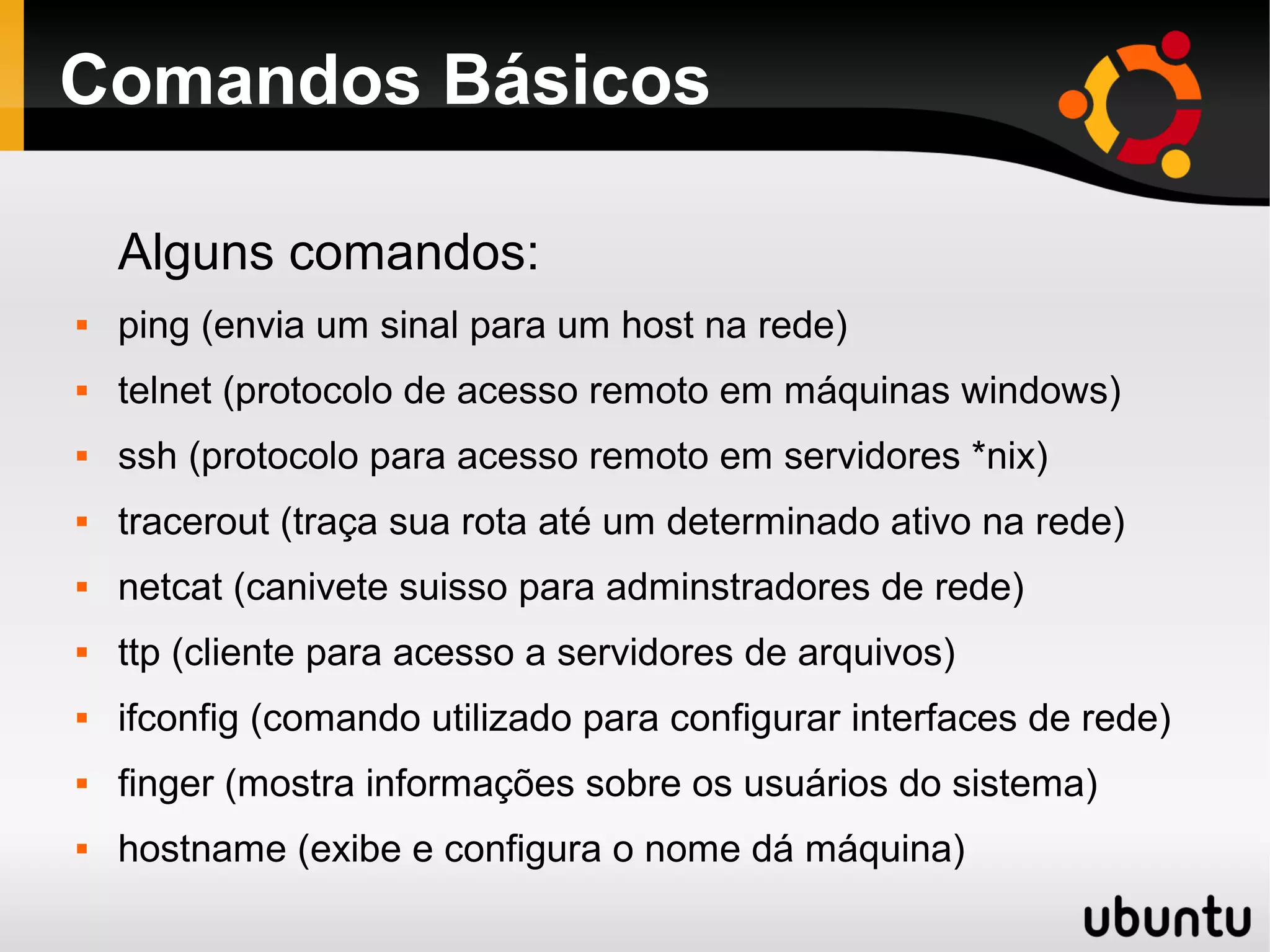 Comandos Básicos

    Alguns comandos:
   ping (envia um sinal para um host na rede)
   telnet (protocolo de acesso remoto em máquinas windows)
   ssh (protocolo para acesso remoto em servidores *nix)
   tracerout (traça sua rota até um determinado ativo na rede)
   netcat (canivete suisso para adminstradores de rede)
   ttp (cliente para acesso a servidores de arquivos)
   ifconfig (comando utilizado para configurar interfaces de rede)
   finger (mostra informações sobre os usuários do sistema)
   hostname (exibe e configura o nome dá máquina)
 
