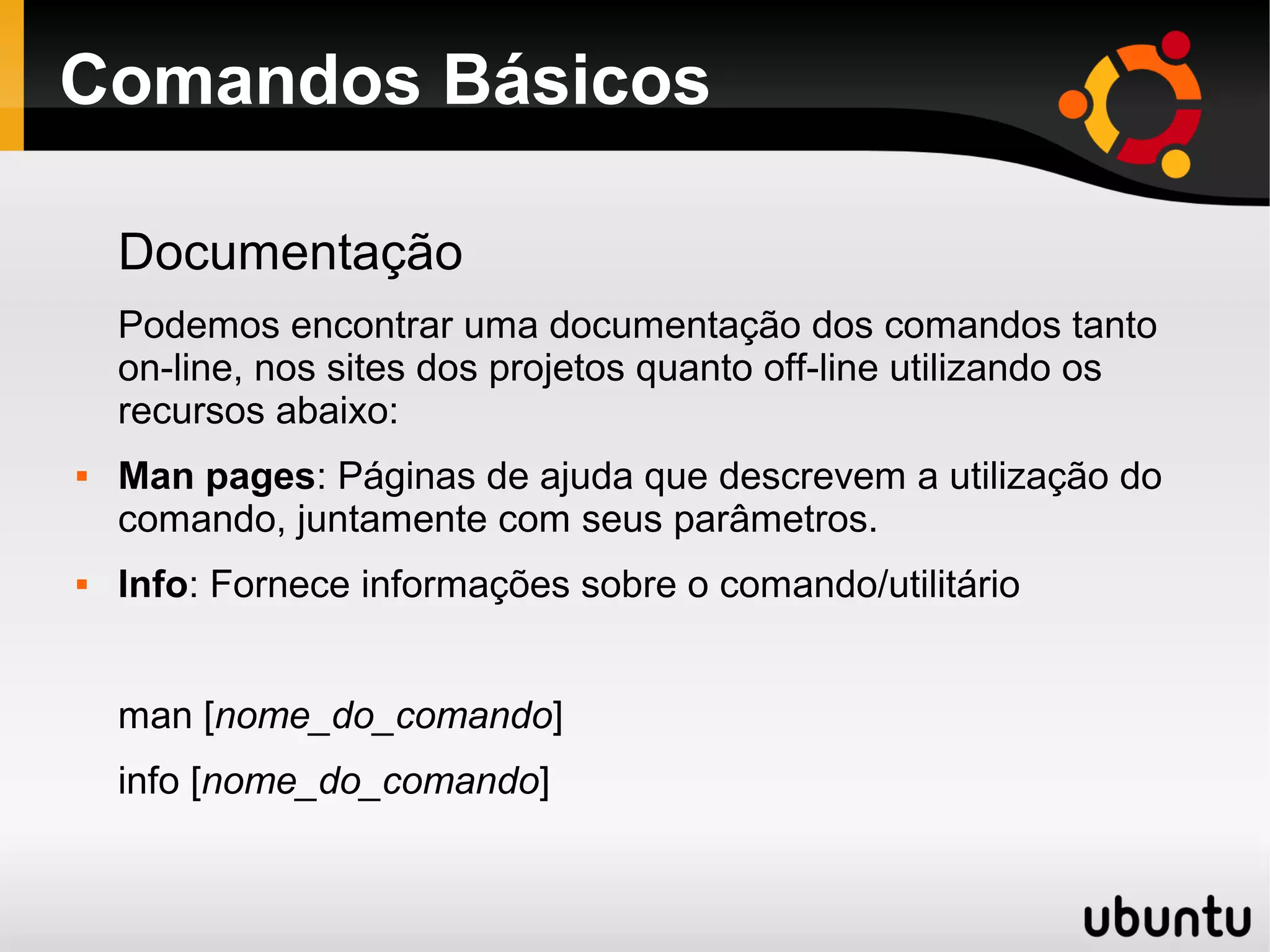 Comandos Básicos

    Documentação
    Podemos encontrar uma documentação dos comandos tanto
    on-line, nos sites dos projetos quanto off-line utilizando os
    recursos abaixo:
   Man pages: Páginas de ajuda que descrevem a utilização do
    comando, juntamente com seus parâmetros.
   Info: Fornece informações sobre o comando/utilitário


    man [nome_do_comando]
    info [nome_do_comando]
 