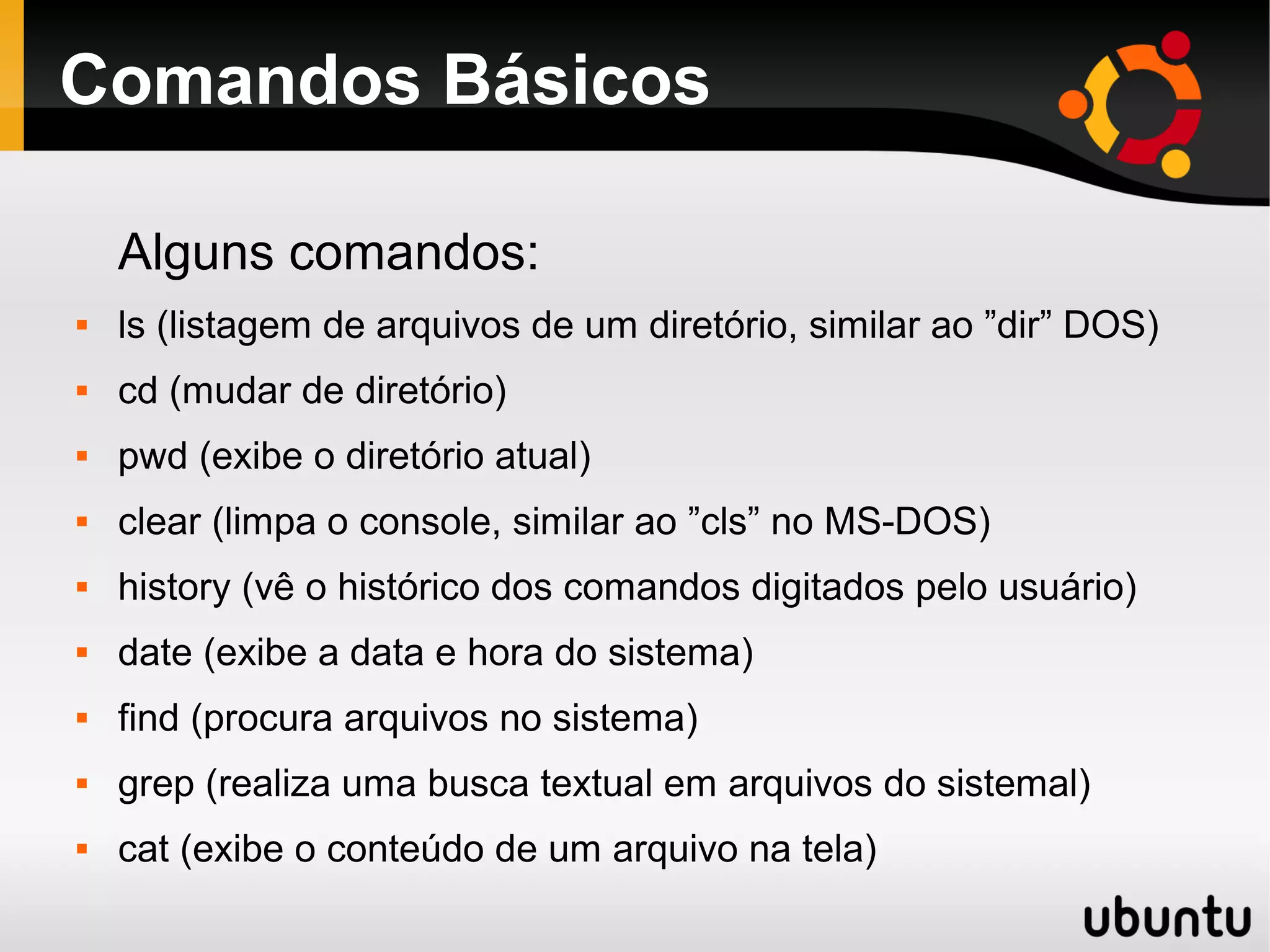Comandos Básicos

    Alguns comandos:
   ls (listagem de arquivos de um diretório, similar ao ”dir” DOS)
   cd (mudar de diretório)
   pwd (exibe o diretório atual)
   clear (limpa o console, similar ao ”cls” no MS-DOS)
   history (vê o histórico dos comandos digitados pelo usuário)
   date (exibe a data e hora do sistema)
   find (procura arquivos no sistema)
   grep (realiza uma busca textual em arquivos do sistemal)
   cat (exibe o conteúdo de um arquivo na tela)
 