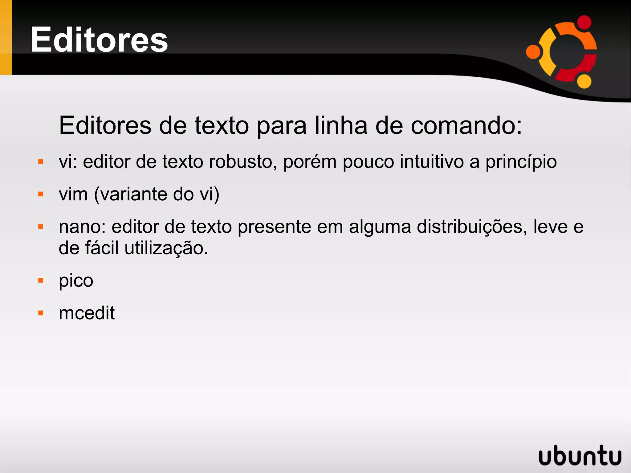 Editores

    Editores de texto para linha de comando:
   vi: editor de texto robusto, porém pouco intuitivo a princípio
   vim (variante do vi)
   nano: editor de texto presente em alguma distribuições, leve e
    de fácil utilização.
   pico
   mcedit
 