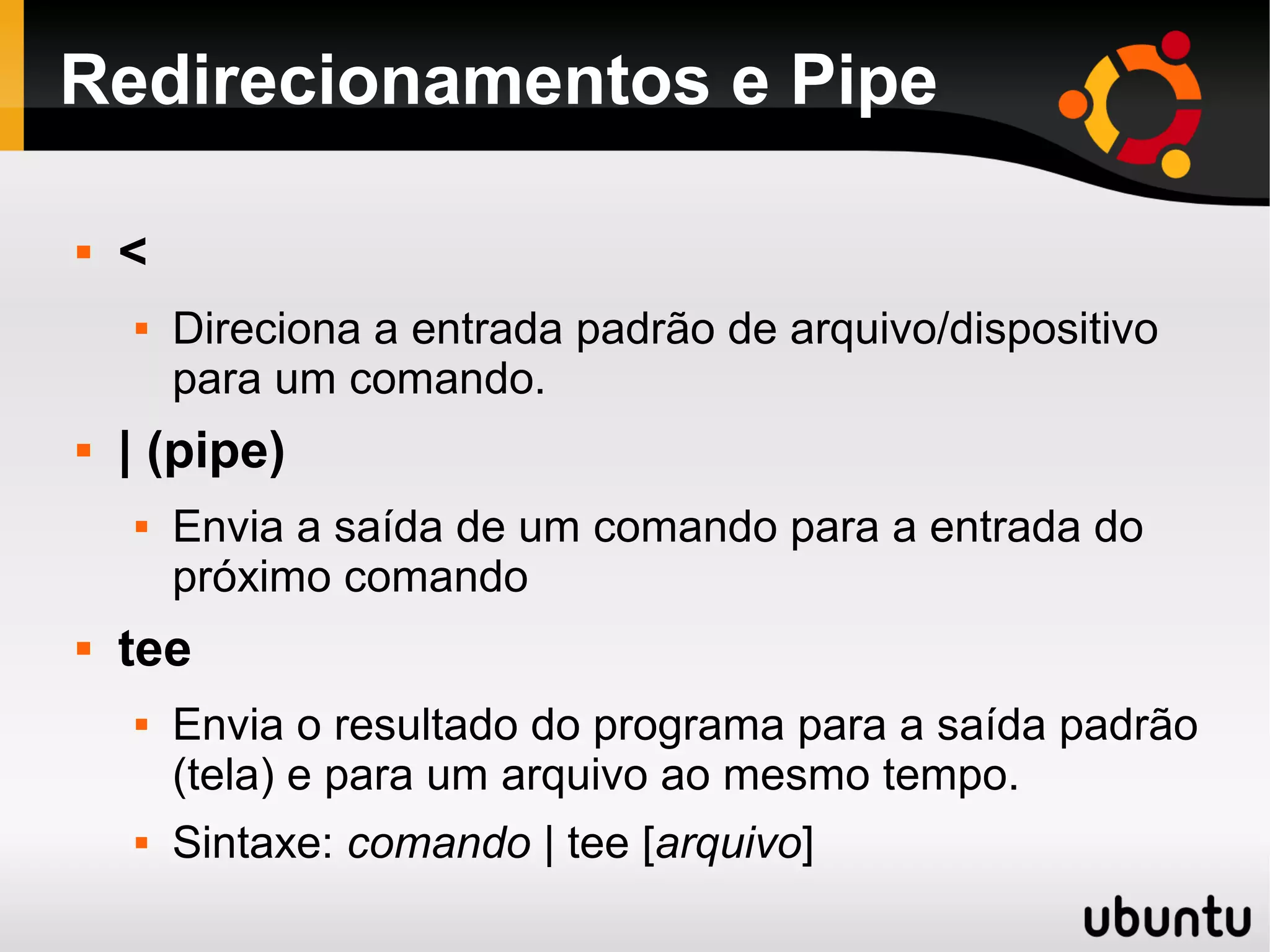 Redirecionamentos e Pipe

   <
       Direciona a entrada padrão de arquivo/dispositivo
        para um comando.
   | (pipe)
       Envia a saída de um comando para a entrada do
        próximo comando
   tee
       Envia o resultado do programa para a saída padrão
        (tela) e para um arquivo ao mesmo tempo.
       Sintaxe: comando | tee [arquivo]
 