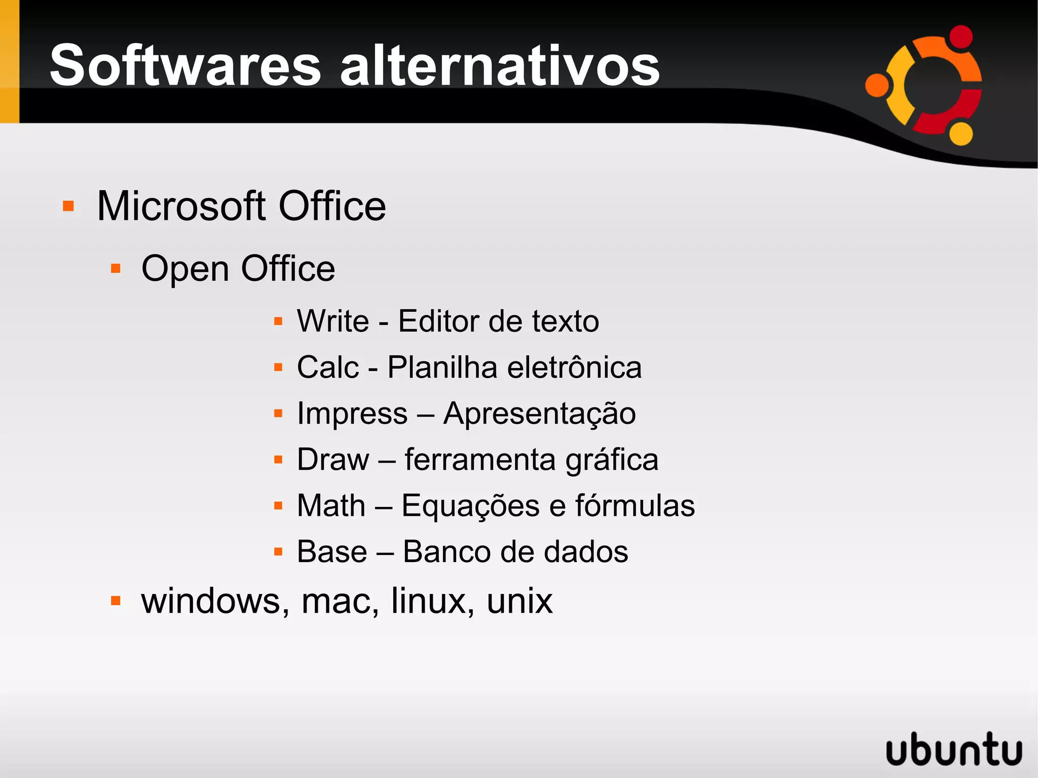 Softwares alternativos

   Microsoft Office
       Open Office
                   Write - Editor de texto
                   Calc - Planilha eletrônica
                   Impress – Apresentação
                   Draw – ferramenta gráfica
                   Math – Equações e fórmulas
                   Base – Banco de dados
       windows, mac, linux, unix
 