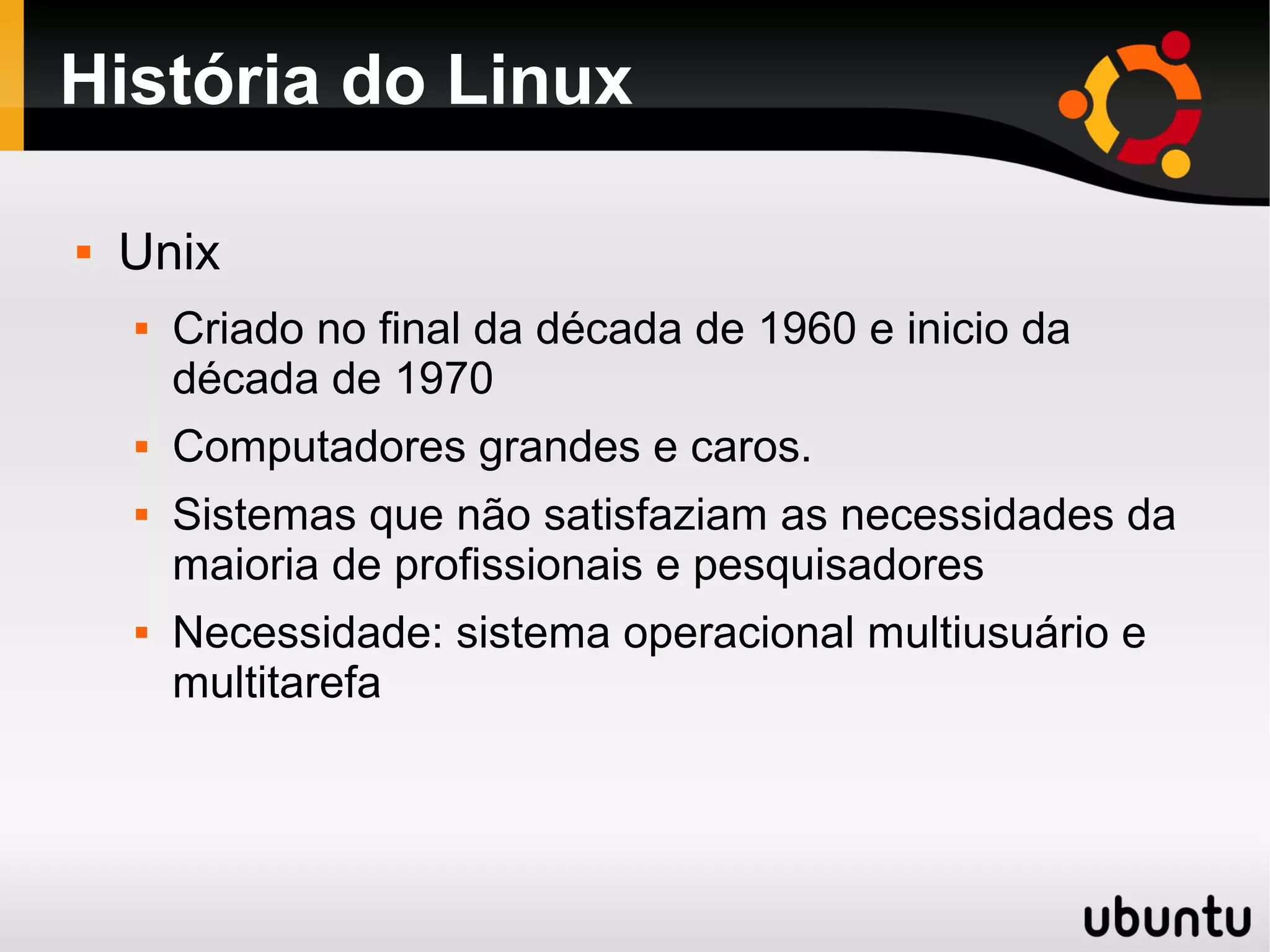 História do Linux

   Unix
       Criado no final da década de 1960 e inicio da
        década de 1970
       Computadores grandes e caros.
       Sistemas que não satisfaziam as necessidades da
        maioria de profissionais e pesquisadores
       Necessidade: sistema operacional multiusuário e
        multitarefa
 