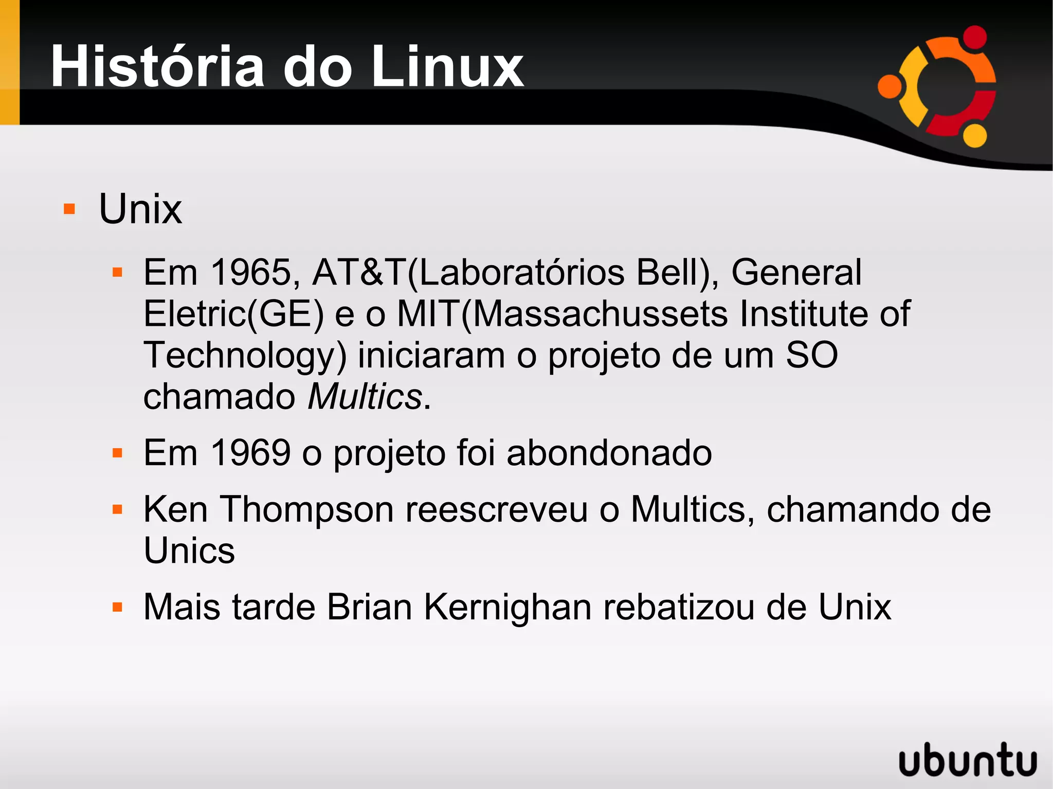 História do Linux

   Unix
       Em 1965, AT&T(Laboratórios Bell), General
        Eletric(GE) e o MIT(Massachussets Institute of
        Technology) iniciaram o projeto de um SO
        chamado Multics.
       Em 1969 o projeto foi abondonado
       Ken Thompson reescreveu o Multics, chamando de
        Unics
       Mais tarde Brian Kernighan rebatizou de Unix
 