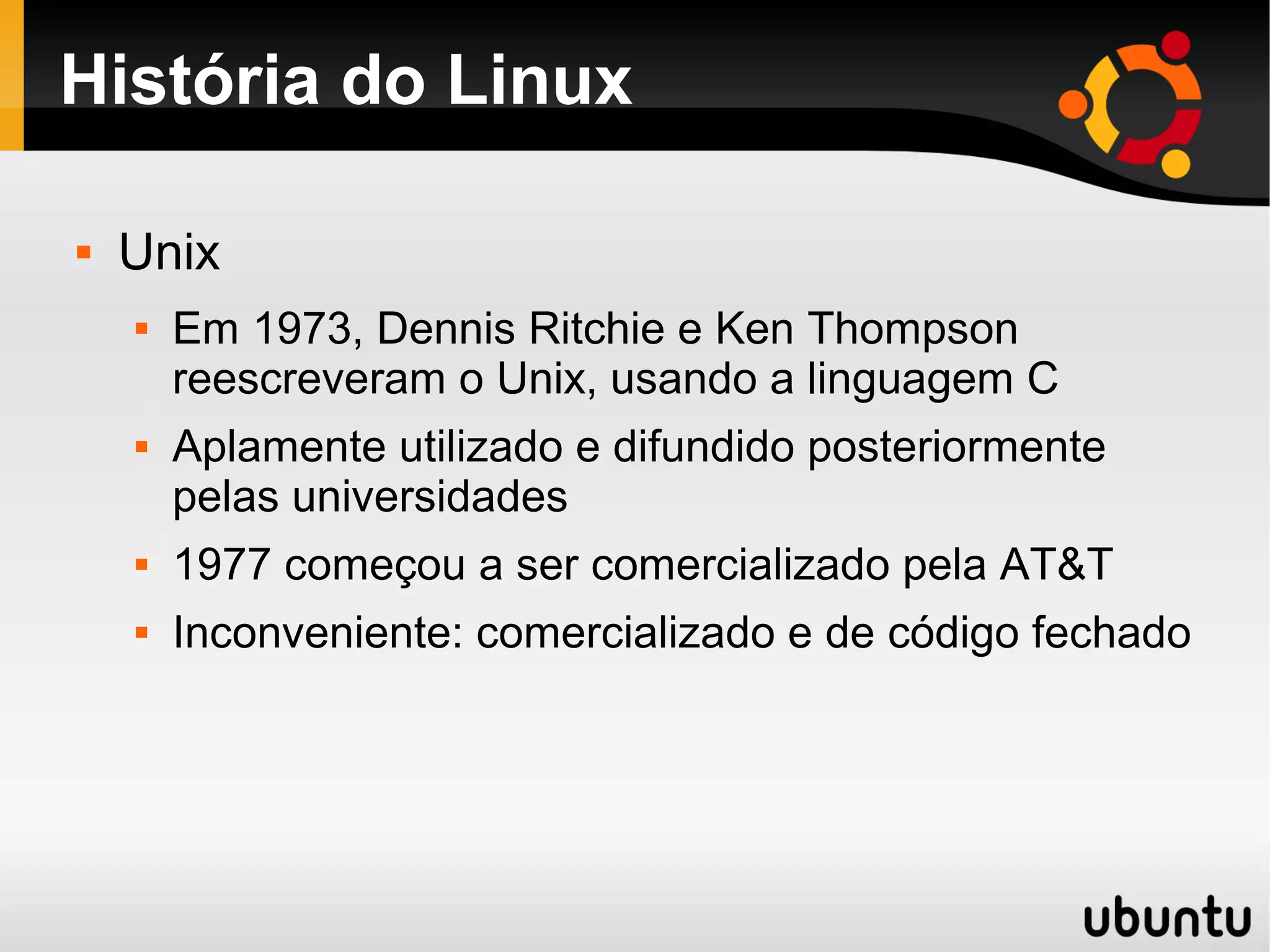 História do Linux

   Unix
       Em 1973, Dennis Ritchie e Ken Thompson
        reescreveram o Unix, usando a linguagem C
       Aplamente utilizado e difundido posteriormente
        pelas universidades
       1977 começou a ser comercializado pela AT&T
       Inconveniente: comercializado e de código fechado
 