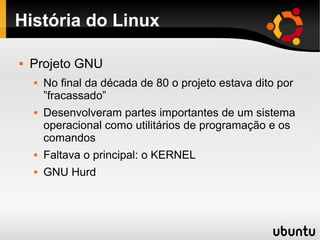 História do Linux

   Projeto GNU
       No final da década de 80 o projeto estava dito por
        ”fracassado”
       Desenvolveram partes importantes de um sistema
        operacional como utilitários de programação e os
        comandos
       Faltava o principal: o KERNEL
       GNU Hurd
 