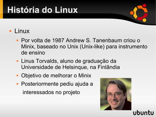 História do Linux

   Linux
       Por volta de 1987 Andrew S. Tanenbaum criou o
        Minix, baseado no Unix (Unix-like) para instrumento
        de ensino
       Linus Torvalds, aluno de graduação da
        Universidade de Helsinque, na Finlândia
       Objetivo de melhorar o Minix
       Posteriormente pediu ajuda a
        interessados no projeto
 