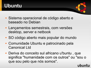 Ubuntu

   Sistema operacional de código aberto e
    baseado no Debian
   Lançamentos semestrais, com versões
    desktop, server e netbook
   SO código aberto mais popular do mundo
   Comunidade Ubuntu e patrocinado pela
    Canonical Ltd
   Deriva do conceito sul africano u'buntu , que
    significa "humanidade com os outros" ou "sou o
    que sou pelo que nós somos".
 