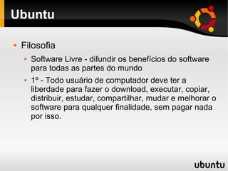 Ubuntu

   Filosofia
       Software Livre - difundir os benefícios do software
        para todas as partes do mundo
       1º - Todo usuário de computador deve ter a
        liberdade para fazer o download, executar, copiar,
        distribuir, estudar, compartilhar, mudar e melhorar o
        software para qualquer finalidade, sem pagar nada
        por isso.
 