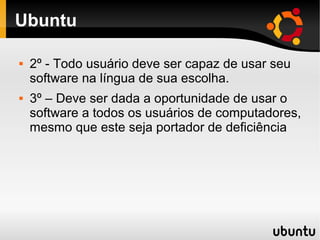 Ubuntu

   2º - Todo usuário deve ser capaz de usar seu
    software na língua de sua escolha.
   3º – Deve ser dada a oportunidade de usar o
    software a todos os usuários de computadores,
    mesmo que este seja portador de deficiência
 