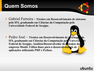 Quem Somos

   Gabriel Ferreira - Técnico em Desenvolvimento de sistemas
    pelo IFS, graduando em Ciências da Computação pela
    Universidade Federal de Sergipe.


   Pedro José – Técnico em Desenvolvimento de sistemas pelo
    IFS, graduando em Ciências da Computação pela Universidade
    Federal de Sergipe, Analista/Desenvolvedor de sistemas da na
    empresa Moobi. Utiliza linux para o desenvolvimento de
    aplicações utilizando PHP e Python.
 