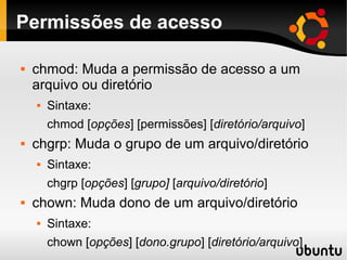Permissões de acesso

   chmod: Muda a permissão de acesso a um
    arquivo ou diretório
       Sintaxe:
        chmod [opções] [permissões] [diretório/arquivo]
   chgrp: Muda o grupo de um arquivo/diretório
       Sintaxe:
        chgrp [opções] [grupo] [arquivo/diretório]
   chown: Muda dono de um arquivo/diretório
       Sintaxe:
        chown [opções] [dono.grupo] [diretório/arquivo]
 