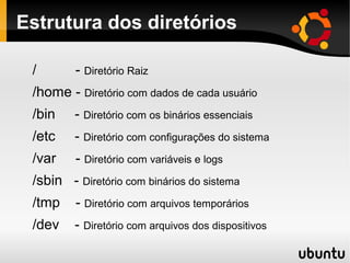 Estrutura dos diretórios

 /       - Diretório Raiz
 /home - Diretório com dados de cada usuário
 /bin    - Diretório com os binários essenciais
 /etc    - Diretório com configurações do sistema
 /var    - Diretório com variáveis e logs
 /sbin - Diretório com binários do sistema
 /tmp    - Diretório com arquivos temporários
 /dev    - Diretório com arquivos dos dispositivos
 