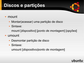 Discos e partições

   mount
       Montar(acessar) uma partição de disco
       Sintaxe:
        mount [dispositivo] [ponto de montagem] [opções]
   umount
       Desmontar partição de disco
       Sintaxe:
        umount [dispositivo/ponto de montagem]
 
