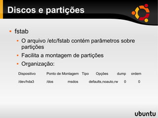 Discos e partições

   fstab
        O arquivo /etc/fstab contém parâmetros sobre
         partições
        Facilita a montagem de partições
        Organização:
        Dispositivo   Ponto de Montagem Tipo       Opções       dump    ordem

        /dev/hda3     /dos       msdos         defaults,noauto,rw   0      0
 