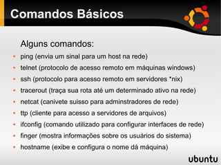 Comandos Básicos

    Alguns comandos:
   ping (envia um sinal para um host na rede)
   telnet (protocolo de acesso remoto em máquinas windows)
   ssh (protocolo para acesso remoto em servidores *nix)
   tracerout (traça sua rota até um determinado ativo na rede)
   netcat (canivete suisso para adminstradores de rede)
   ttp (cliente para acesso a servidores de arquivos)
   ifconfig (comando utilizado para configurar interfaces de rede)
   finger (mostra informações sobre os usuários do sistema)
   hostname (exibe e configura o nome dá máquina)
 