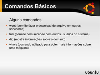 Comandos Básicos

    Alguns comandos:
   wget (permite fazer o download de arquivo em outros
    servidores)
   talk (permite comunicar-se com outros usuários do sistema)
   dig (mostra informações sobre o domínio)
   whois (comando utilizado para obter mais informações sobre
    uma máquina)
 