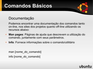 Comandos Básicos

    Documentação
    Podemos encontrar uma documentação dos comandos tanto
    on-line, nos sites dos projetos quanto off-line utilizando os
    recursos abaixo:
   Man pages: Páginas de ajuda que descrevem a utilização do
    comando, juntamente com seus parâmetros.
   Info: Fornece informações sobre o comando/utilitário


    man [nome_do_comando]
    info [nome_do_comando]
 