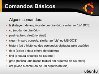 Comandos Básicos

    Alguns comandos:
   ls (listagem de arquivos de um diretório, similar ao ”dir” DOS)
   cd (mudar de diretório)
   pwd (exibe o diretório atual)
   clear (limpa o console, similar ao ”cls” no MS-DOS)
   history (vê o histórico dos comandos digitados pelo usuário)
   date (exibe a data e hora do sistema)
   find (procura arquivos no sistema)
   grep (realiza uma busca textual em arquivos do sistemal)
   cat (exibe o conteúdo de um arquivo na tela)
 
