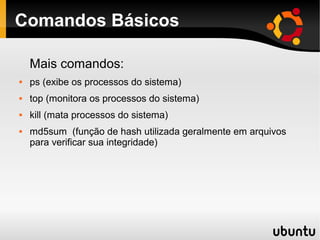 Comandos Básicos

    Mais comandos:
   ps (exibe os processos do sistema)
   top (monitora os processos do sistema)
   kill (mata processos do sistema)
   md5sum (função de hash utilizada geralmente em arquivos
    para verificar sua integridade)
 