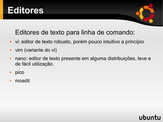 Editores

    Editores de texto para linha de comando:
   vi: editor de texto robusto, porém pouco intuitivo a princípio
   vim (variante do vi)
   nano: editor de texto presente em alguma distribuições, leve e
    de fácil utilização.
   pico
   mcedit
 