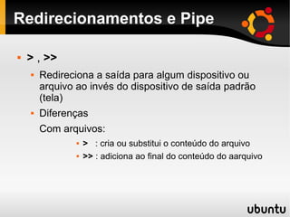 Redirecionamentos e Pipe

   > , >>
       Redireciona a saída para algum dispositivo ou
        arquivo ao invés do dispositivo de saída padrão
        (tela)
       Diferenças
        Com arquivos:
                   > : cria ou substitui o conteúdo do arquivo
                   >> : adiciona ao final do conteúdo do aarquivo
 