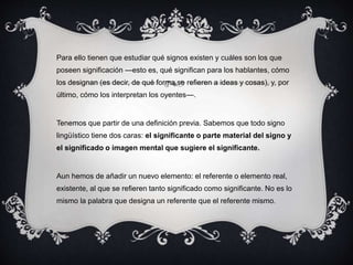 Para ello tienen que estudiar qué signos existen y cuáles son los que 
poseen significación —esto es, qué significan para los hablantes, cómo 
los designan (es decir, de qué forma se refieren a ideas y cosas), y, por 
último, cómo los interpretan los oyentes—. 
Tenemos que partir de una definición previa. Sabemos que todo signo 
lingüístico tiene dos caras: el significante o parte material del signo y 
el significado o imagen mental que sugiere el significante. 
Aun hemos de añadir un nuevo elemento: el referente o elemento real, 
existente, al que se refieren tanto significado como significante. No es lo 
mismo la palabra que designa un referente que el referente mismo. 
 