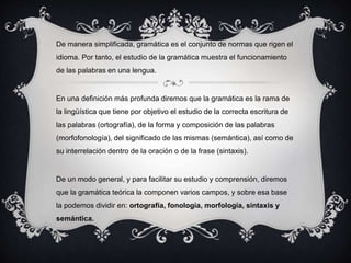 De manera simplificada, gramática es el conjunto de normas que rigen el 
idioma. Por tanto, el estudio de la gramática muestra el funcionamiento 
de las palabras en una lengua. 
En una definición más profunda diremos que la gramática es la rama de 
la lingüística que tiene por objetivo el estudio de la correcta escritura de 
las palabras (ortografía), de la forma y composición de las palabras 
(morfofonología), del significado de las mismas (semántica), así como de 
su interrelación dentro de la oración o de la frase (sintaxis). 
De un modo general, y para facilitar su estudio y comprensión, diremos 
que la gramática teórica la componen varios campos, y sobre esa base 
la podemos dividir en: ortografía, fonología, morfología, sintaxis y 
semántica. 
 