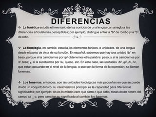 DIFERENCIAS 
 La fonética estudia el inventario de los sonidos de una lengua con arreglo a las 
diferencias articulatorias perceptibles; por ejemplo, distingue entre la "b" de rombo y la “b” 
de robo. 
 La fonología, en cambio, estudia los elementos fónicos, o unidades, de una lengua 
desde el punto de vista de su función. En español, sabemos que hay una unidad /b/ en 
beso, porque si la cambiamos por /p/ obtenemos otra palabra: peso, y si la cambiamos por 
/t/, teso; y, si la sustituimos por /k/, queso, etc. En este caso, las unidades /b/, /p/, /t/, /k/, 
que están actuando en el nivel de la lengua, o que son la forma de la expresión, se llaman 
fonemas. 
 Los fonemas, entonces, son las unidades fonológicas más pequeñas en que se puede 
dividir un conjunto fónico, su característica principal es la capacidad para diferenciar 
significados; por ejemplo, no es lo mismo caro que carro o que cabo, todas están dentro del 
campo ca _ o, pero cambian su significado al cambiar los fonemas. 
 