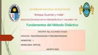 Fundamentos del Método Didáctico
DOCENTE: Mg. Jose Ardiles Hurtado
MENCION : PSICOPEDAGOGÍA Y PSICOMOTRICIDAD
SEMESTRE : I
MODALIDAD: VIRTUAL
AGOSTO 2023
 
