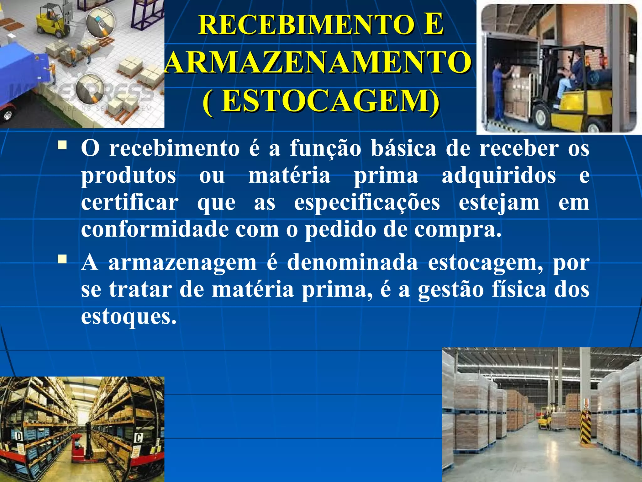 RECEBIMENTO E

ARMAZENAMENTO
( ESTOCAGEM)




O recebimento é a função básica de receber os
produtos ou matéria prima adquiridos e
certificar que as especificações estejam em
conformidade com o pedido de compra.
A armazenagem é denominada estocagem, por
se tratar de matéria prima, é a gestão física dos
estoques.

 