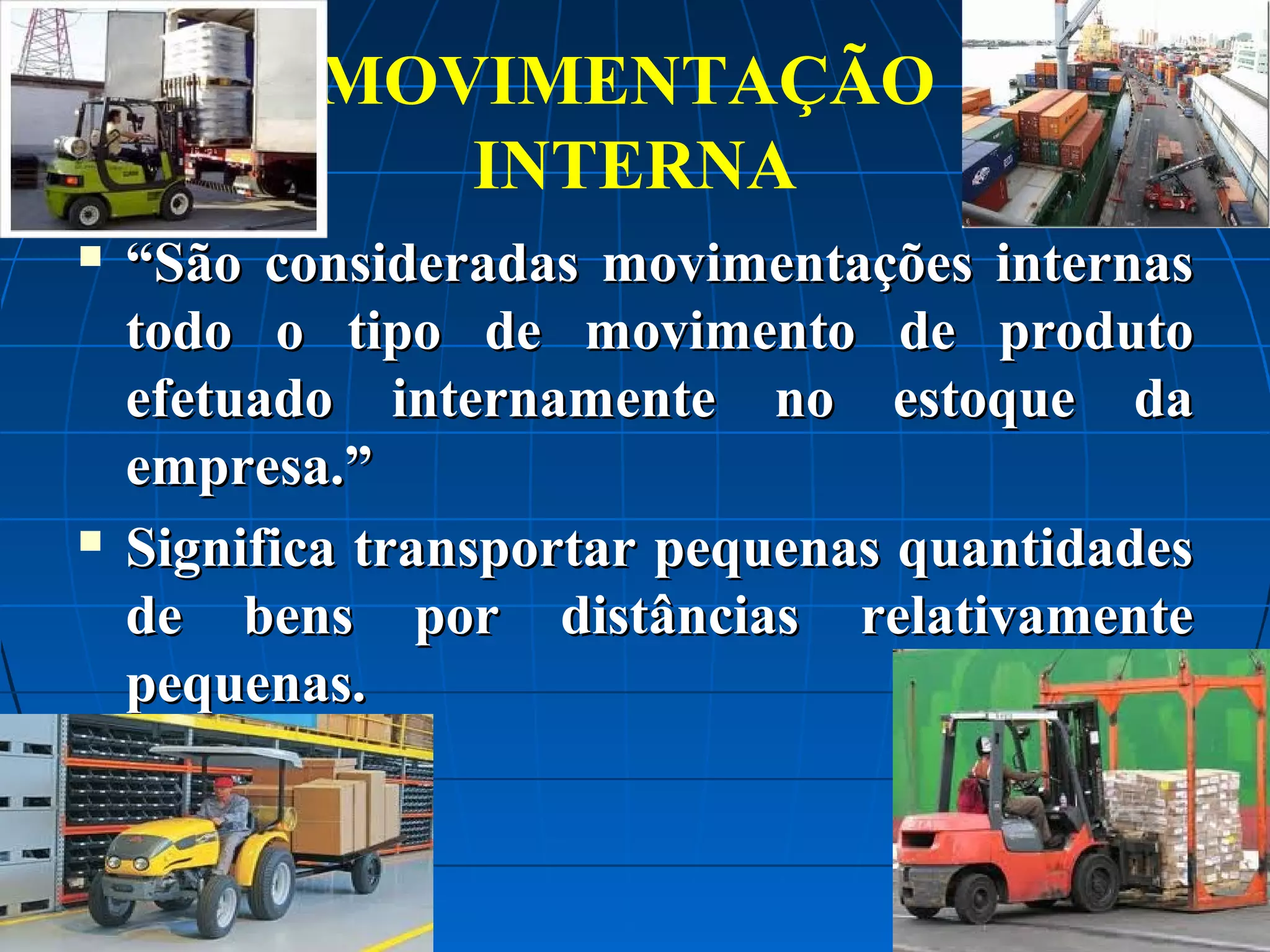 MOVIMENTAÇÃO
INTERNA




“São consideradas movimentações internas
todo o tipo de movimento de produto
efetuado internamente no estoque da
empresa.”
Significa transportar pequenas quantidades
de bens por distâncias relativamente
pequenas.

 