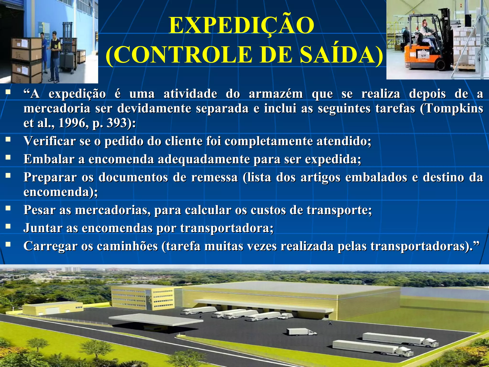 EXPEDIÇÃO
(CONTROLE DE SAÍDA)










“A expedição é uma atividade do armazém que se realiza depois de a
mercadoria ser devidamente separada e inclui as seguintes tarefas (Tompkins
et al., 1996, p. 393):
Verificar se o pedido do cliente foi completamente atendido;
Embalar a encomenda adequadamente para ser expedida;
Preparar os documentos de remessa (lista dos artigos embalados e destino da
encomenda);
Pesar as mercadorias, para calcular os custos de transporte;
Juntar as encomendas por transportadora;
Carregar os caminhões (tarefa muitas vezes realizada pelas transportadoras).”

 