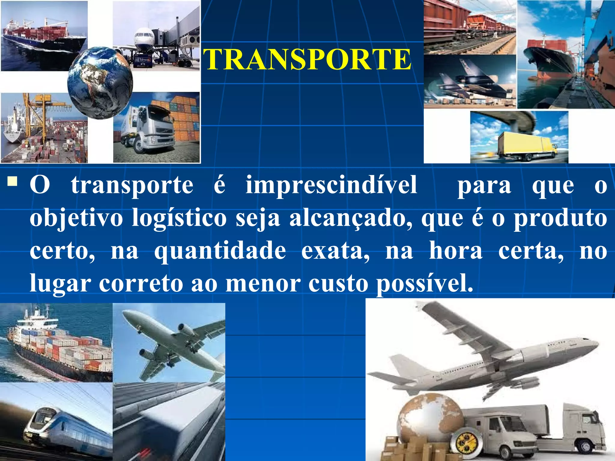 TRANSPORTE



O transporte é imprescindível para que o
objetivo logístico seja alcançado, que é o produto
certo, na quantidade exata, na hora certa, no
lugar correto ao menor custo possível.

 