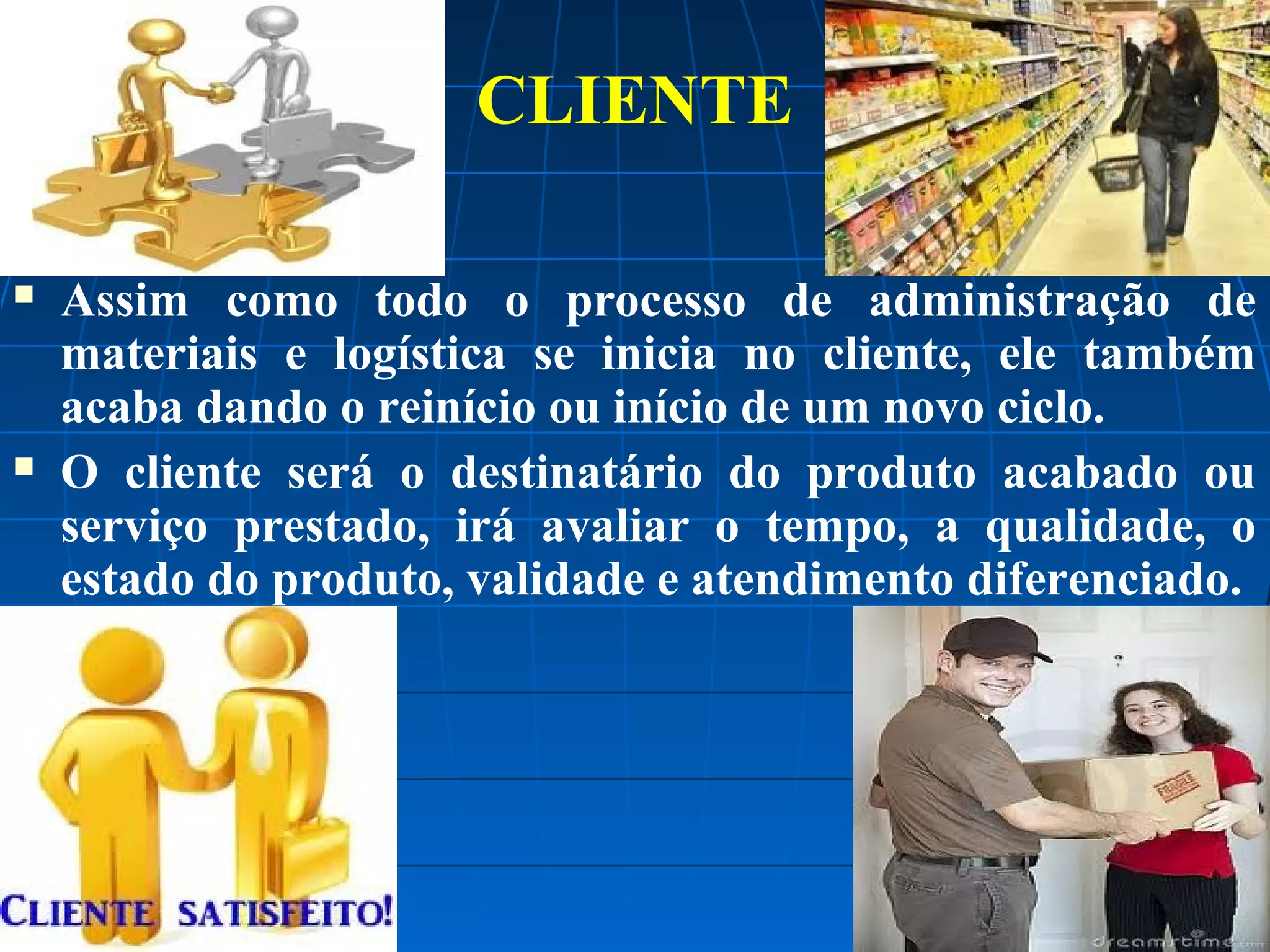 CLIENTE




Assim como todo o processo de administração de
materiais e logística se inicia no cliente, ele também
acaba dando o reinício ou início de um novo ciclo.
O cliente será o destinatário do produto acabado ou
serviço prestado, irá avaliar o tempo, a qualidade, o
estado do produto, validade e atendimento diferenciado.

 