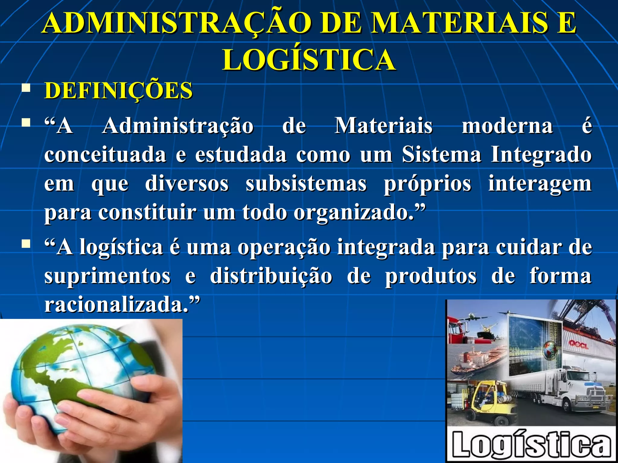 ADMINISTRAÇÃO DE MATERIAIS E
LOGÍSTICA





DEFINIÇÕES
“A Administração de Materiais moderna é
conceituada e estudada como um Sistema Integrado
em que diversos subsistemas próprios interagem
para constituir um todo organizado.”
“A logística é uma operação integrada para cuidar de
suprimentos e distribuição de produtos de forma
racionalizada.”

 