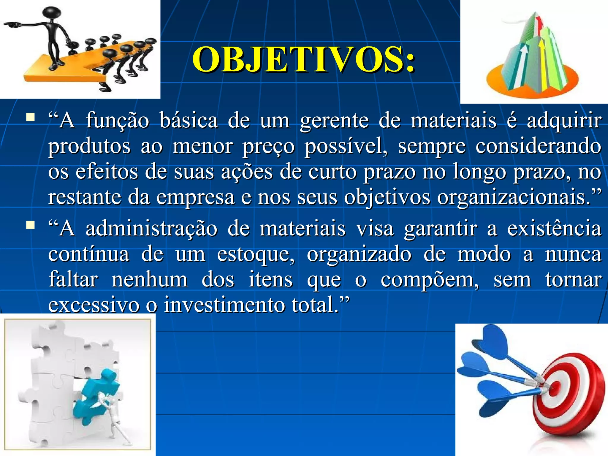 OBJETIVOS:




“A função básica de um gerente de materiais é adquirir
produtos ao menor preço possível, sempre considerando
os efeitos de suas ações de curto prazo no longo prazo, no
restante da empresa e nos seus objetivos organizacionais.”
“A administração de materiais visa garantir a existência
contínua de um estoque, organizado de modo a nunca
faltar nenhum dos itens que o compõem, sem tornar
excessivo o investimento total.”

 