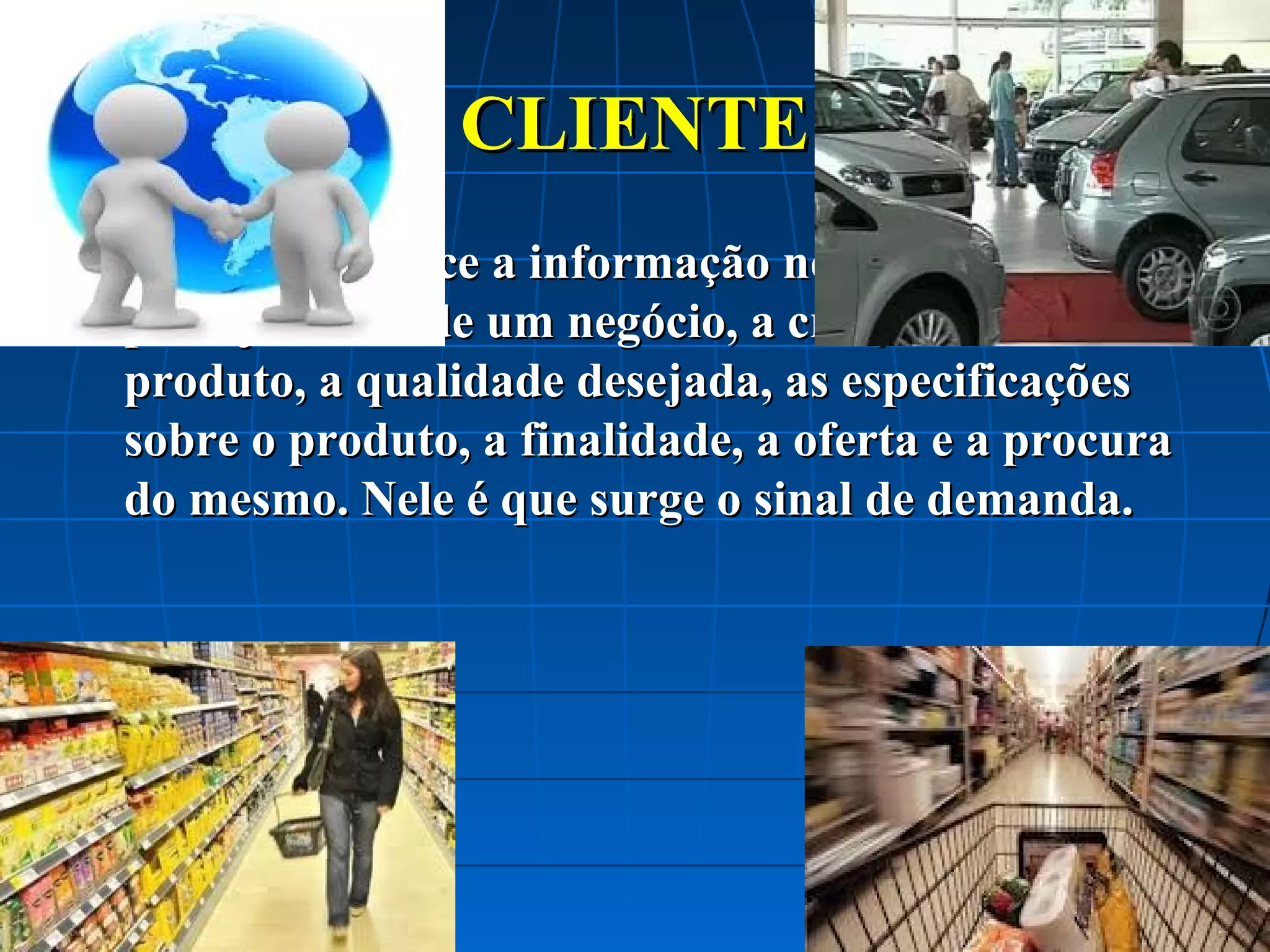 CLIENTE


O cliente fornece a informação necessária para o
planejamento de um negócio, a criação de um
produto, a qualidade desejada, as especificações
sobre o produto, a finalidade, a oferta e a procura
do mesmo. Nele é que surge o sinal de demanda.

 