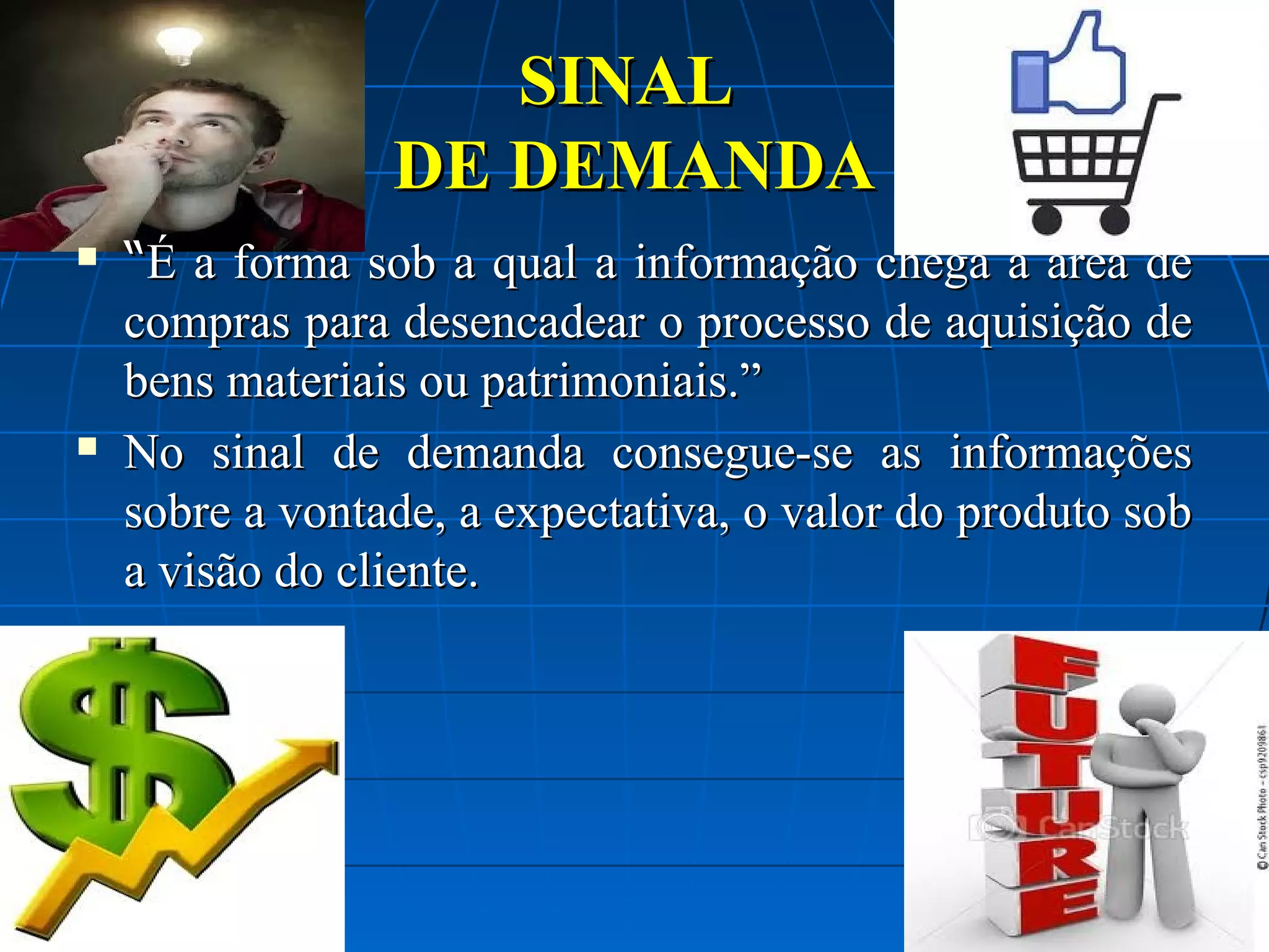 SINAL
DE DEMANDA




“É a forma sob a qual a informação chega a área de
compras para desencadear o processo de aquisição de
bens materiais ou patrimoniais.”
No sinal de demanda consegue-se as informações
sobre a vontade, a expectativa, o valor do produto sob
a visão do cliente.

 