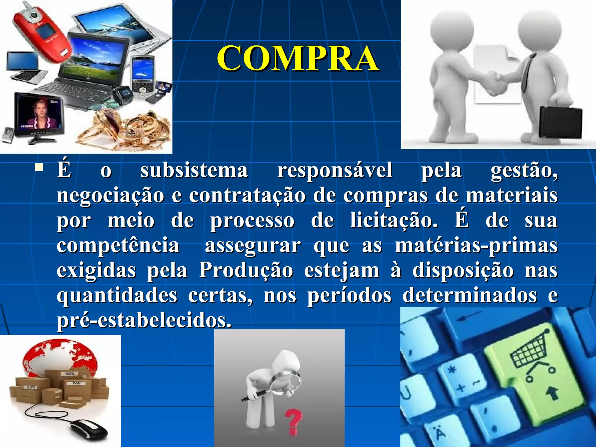 COMPRA


É o subsistema responsável pela gestão,
negociação e contratação de compras de materiais
por meio de processo de licitação. É de sua
competência assegurar que as matérias-primas
exigidas pela Produção estejam à disposição nas
quantidades certas, nos períodos determinados e
pré-estabelecidos.

 