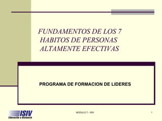 FUNDAMENTOS DE LOS 7
HABITOS DE PERSONAS
ALTAMENTE EFECTIVAS
PROGRAMA DE FORMACION DE LIDERES
MODULO 7 - ISIV 1
 