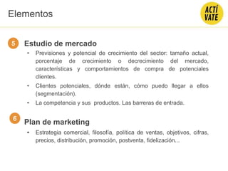 Estudio de mercado
• Previsiones y potencial de crecimiento del sector: tamaño actual,
porcentaje de crecimiento o decrecimiento del mercado,
características y comportamientos de compra de potenciales
clientes.
• Clientes potenciales, dónde están, cómo puedo llegar a ellos
(segmentación).
• La competencia y sus productos. Las barreras de entrada.
Plan de marketing
• Estrategia comercial, filosofía, política de ventas, objetivos, cifras,
precios, distribución, promoción, postventa, fidelización...
5
6
Elementos
 