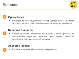 Operaciones
• Desarrollo de producto, procesos, calidad, tiempos, tareas. La función
de producción es la clave para las economías de escala y los costes.
Recursos humanos
• Gestión de talento, descripción de puestos y tareas, políticas de
compensación, captación, desarrollo, temas legales. Estructura
organizativa, cultura empresarial, formación...
Aspectos legales
• En online suelen ser además bastante importantes.
7
8
9
Elementos
 